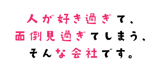 人が好き過ぎて、面倒見過ぎてしまう、そんな会社です。